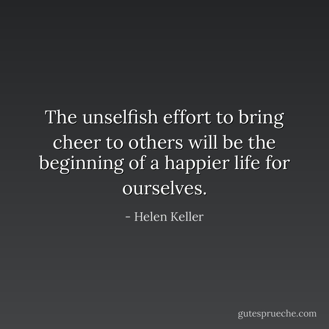 The unselfish effort to bring cheer to others will be the beginning of a happier life for ourselves. - Helen Keller