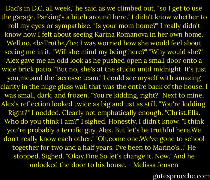 Dad's in D.C. all week," he said as we climbed out, "so I get to use the garage. Parking's a bitch around here."<br />I didn't know whether to roll my eyes or sympathize.<br />"Is your mom home?" I really didn't know how I felt about seeing Karina Romanova in her own home. Well,no.<br /><b>Truth</b>: I was worried how she would feel about seeing me in it.<br />"Will she mind my being here?"<br />"Why would she?" Alex gave me an odd look as he pushed open a small door onto a wide brick patio. "But no, she's at the studio until midnight. It's just you,me,and the lacrosse team."<br />I could see myself with amazing clarity in the huge glass wall that was the entire back of the house. I was small, dark, and frozen. "You're kidding, right?"<br />Next to mine, Alex's reflection looked twice as big and ust as still. "You're kidding. Right?"<br />I nodded. Clearly not emphatically enough.<br />"Christ,Ella. Who do you think I am?"<br />I sighed. Honestly, I didn't know. "I think you're probably a terrific guy, Alex. But let's be truthful here.We don't really know each other."<br />"Oh,come one.We've gone to school together for two and a half years. I've been to Marino's..." He stopped. Sighed. "Okay.Fine.So let's change it. Now." And he unlocked the door to his house. - Melissa Jensen