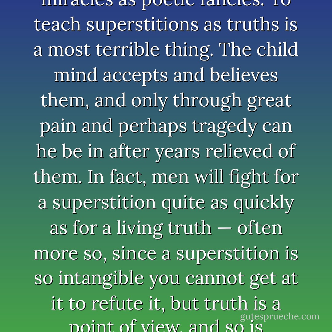 Fables should be taught as fables, myths as myths, and miracles as poetic fancies. To teach superstitions as truths is a most terrible thing. The child mind accepts and believes them, and only through great pain and perhaps tragedy can he be in after years relieved of them. In fact, men will fight for a superstition quite as quickly as for a living truth — often more so, since a superstition is so intangible you cannot get at it to refute it, but truth is a point of view, and so is changeable. - Hypatia