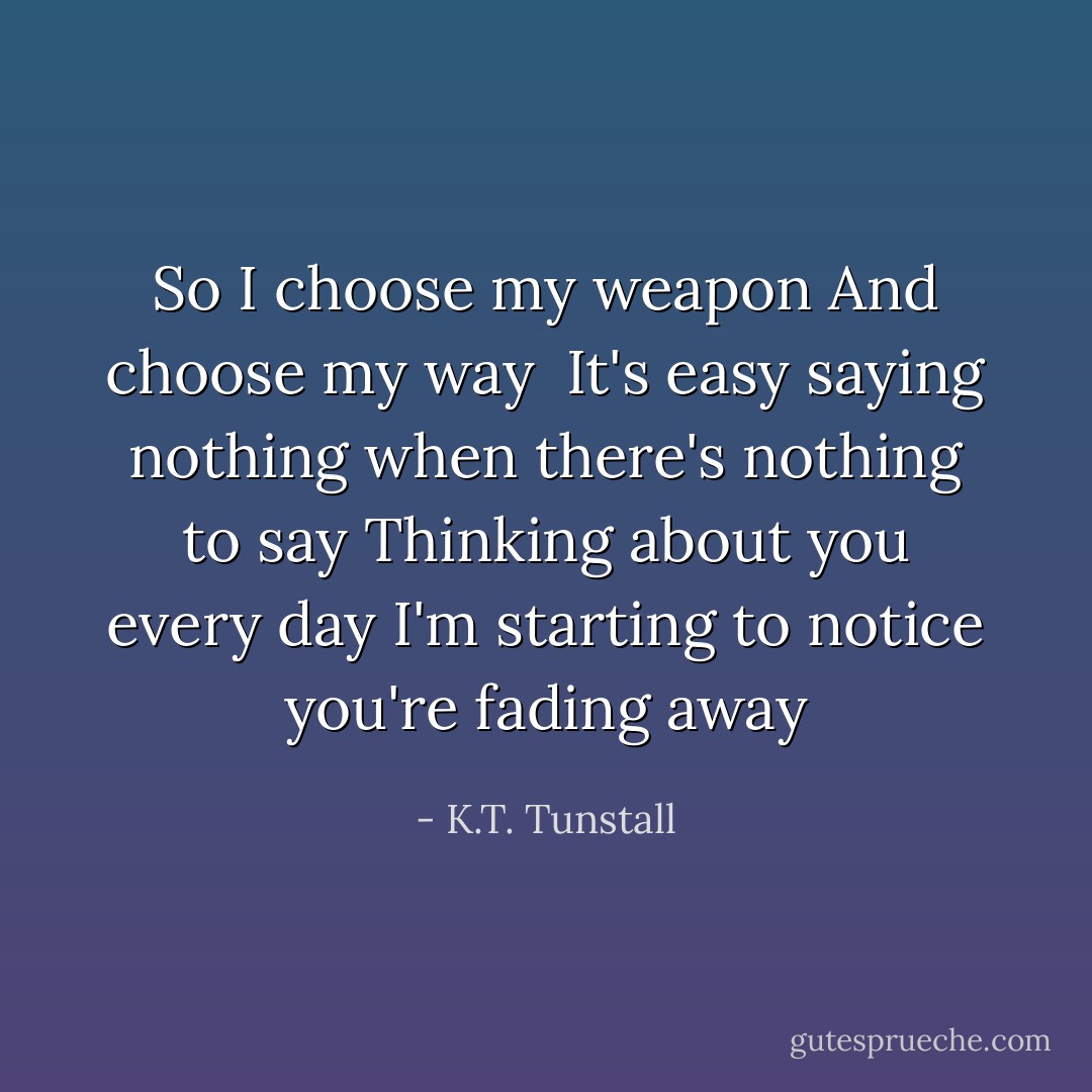 So I choose my weapon<br />And choose my way<br /> It's easy saying nothing when there's nothing to say<br />Thinking about you every day<br />I'm starting to notice you're fading away - K.T. Tunstall