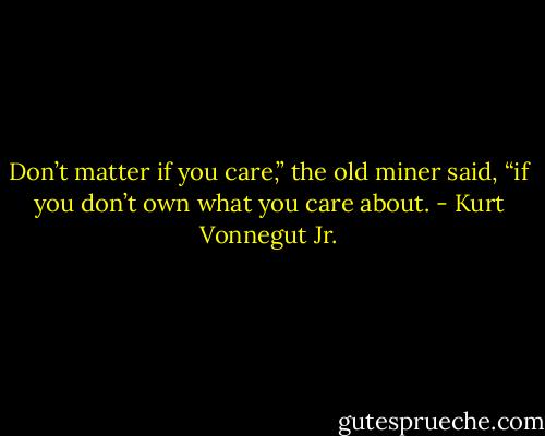 Don’t matter if you care,” the old miner said, “if you don’t own what you care about. - Kurt Vonnegut Jr.