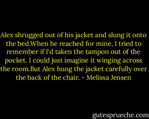 Alex shrugged out of his jacket and slung it onto the bed.When he reached for mine, I tried to remember if I'd taken the tampon out of the pocket. I could just imagine it winging across the room.But Alex hung the jacket carefully over the back of the chair. - Melissa Jensen