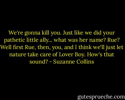 We're gonna kill you. Just like we did your pathetic little ally... what was her name? Rue? Well first Rue, then, you, and I think we'll just let nature take care of Lover Boy. How's that sound? - Suzanne Collins