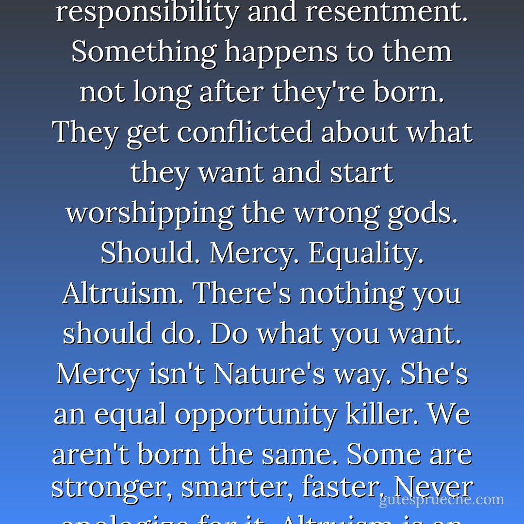 What does somebody like you want? More power? More toys? More sex?"<br />"All of the above. All the time."<br />"Greedy bugger."<br />"Kid, let me tell you something. Most people spend their short time in this world less than half alive. They wander through their days in a haze of responsibility and resentment. Something happens to them not long after they're born. They get conflicted about what they want and start worshipping the wrong gods. Should. Mercy. Equality. Altruism. There's nothing you should do. Do what you want. Mercy isn't Nature's way. She's an equal opportunity killer. We aren't born the same. Some are stronger, smarter, faster. Never apologize for it. Altruism is an impossible concept. There's no action you can make that doesn't spring from how you want to feel about yourself. Not greedy, Dani. Alive. And happy about it every single fucking day. - Karen Marie Moning