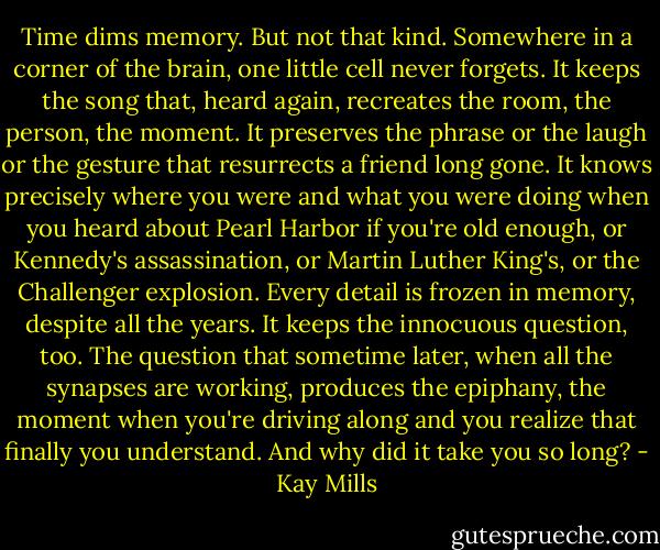 Time dims memory. But not that kind. Somewhere in a corner of the brain, one little cell never forgets. It keeps the song that, heard again, recreates the room, the person, the moment. It preserves the phrase or the laugh or the gesture that resurrects a friend long gone. It knows precisely where you were and what you were doing when you heard about Pearl Harbor if you're old enough, or Kennedy's assassination, or Martin Luther King's, or the Challenger explosion. Every detail is frozen in memory, despite all the years. It keeps the innocuous question, too. The question that sometime later, when all the synapses are working, produces the epiphany, the moment when you're driving along and you realize that finally you understand. And why did it take you so long? - Kay Mills