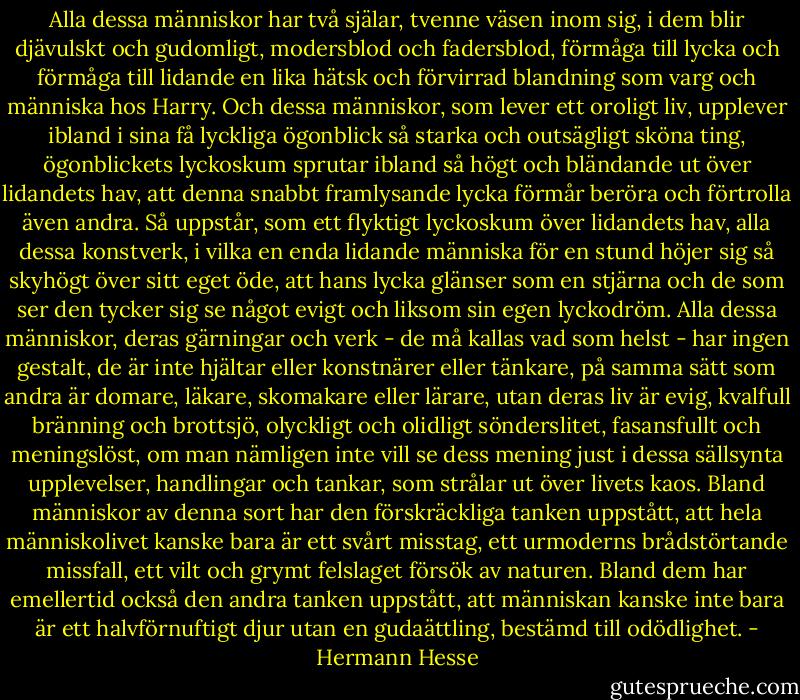 Alla dessa människor har två själar, tvenne väsen inom sig, i dem blir djävulskt och gudomligt, modersblod och fadersblod, förmåga till lycka och förmåga till lidande en lika hätsk och förvirrad blandning som varg och människa hos Harry. Och dessa människor, som lever ett oroligt liv, upplever ibland i sina få lyckliga ögonblick så starka och outsägligt sköna ting, ögonblickets lyckoskum sprutar ibland så högt och bländande ut över lidandets hav, att denna snabbt framlysande lycka förmår beröra och förtrolla även andra. Så uppstår, som ett flyktigt lyckoskum över lidandets hav, alla dessa konstverk, i vilka en enda lidande människa för en stund höjer sig så skyhögt över sitt eget öde, att hans lycka glänser som en stjärna och de som ser den tycker sig se något evigt och liksom sin egen lyckodröm. Alla dessa människor, deras gärningar och verk - de må kallas vad som helst - har ingen gestalt, de är inte hjältar eller konstnärer eller tänkare, på samma sätt som andra är domare, läkare, skomakare eller lärare, utan deras liv är evig, kvalfull bränning och brottsjö, olyckligt och olidligt sönderslitet, fasansfullt och meningslöst, om man nämligen inte vill se dess mening just i dessa sällsynta upplevelser, handlingar och tankar, som strålar ut över livets kaos. Bland människor av denna sort har den förskräckliga tanken uppstått, att hela människolivet kanske bara är ett svårt misstag, ett urmoderns brådstörtande missfall, ett vilt och grymt felslaget försök av naturen. Bland dem har emellertid också den andra tanken uppstått, att människan kanske inte bara är ett halvförnuftigt djur utan en gudaättling, bestämd till odödlighet. - Hermann Hesse