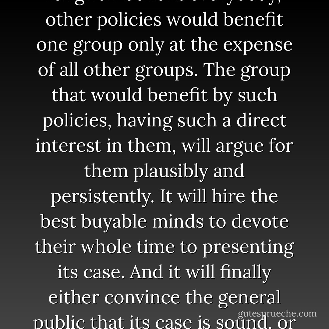 Economics is haunted by more fallacies than any other study known to man. This is no accident. The inherent difficulties of the subject would be great enough in any case, but they are multiplied a thousandfold by a factor that is insignificant in, say, physics, mathematics or medicine - the special pleading of selfish interests. While every group has certain economic interests identical with those of all groups, every group has also, as we shall see, interests antagonistic to those of all other groups. While certain public policies would in the long run benefit everybody, other policies would benefit one group only at the expense of all other groups. The group that would benefit by such policies, having such a direct interest in them, will argue for them plausibly and persistently. It will hire the best buyable minds to devote their whole time to presenting its case. And it will finally either convince the general public that its case is sound, or so befuddle it that clear thinking on the subject becomes next to impossible.<br /><br />In addition to these endless pleadings of self-interest, there is a second main factor that spawns new economic fallacies every day. This is the persistent tendency of man to see only the immediate effects of a given policy, or its effects only on a special group, and to neglect to inquire what the long-run effects of that policy will be not only on that special group but on all groups. It is the fallacy of overlooking secondary consequences. - Henry Hazlitt