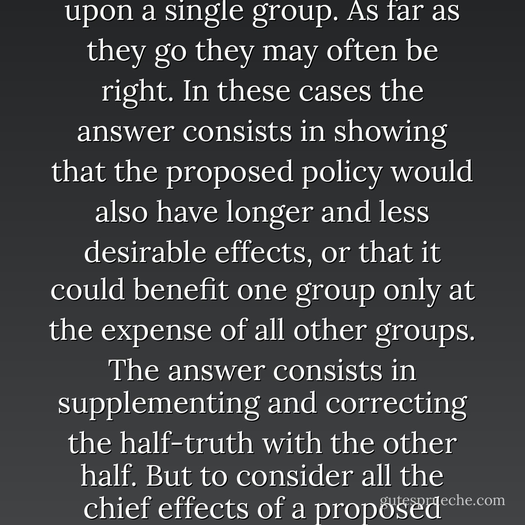 It is often sadly remarked that the bad economists present their errors to the public better than the good economists present their truths. It is often complained that demagogues can be more plausible in putting forward economic nonsense from the platform than the honest men who try to show what is wrong with it. But the basic reason for this ought not to be mysterious. The reason is that the demagogues and bad economists are presenting half-truths. They are speaking only of the immediate effect of a proposed policy or its effect upon a single group. As far as they go they may often be right. In these cases the answer consists in showing that the proposed policy would also have longer and less desirable effects, or that it could benefit one group only at the expense of all other groups. The answer consists in supplementing and correcting the half-truth with the other half. But to consider all the chief effects of a proposed course on everybody often requires a long, complicated, and dull chain of reasoning. Most of the audience finds this chain of reasoning difficult to follow and soon becomes bored and inattentive. The bad economists rationalize this intellectual debility and laziness by assuring the audience that it need not even attempt to follow the reasoning or judge it on its merits because it is only "classicism" or "laissez faire" or "capitalist apologetics" or whatever other term of abuse may happen to strike them as effective. - Henry Hazlitt