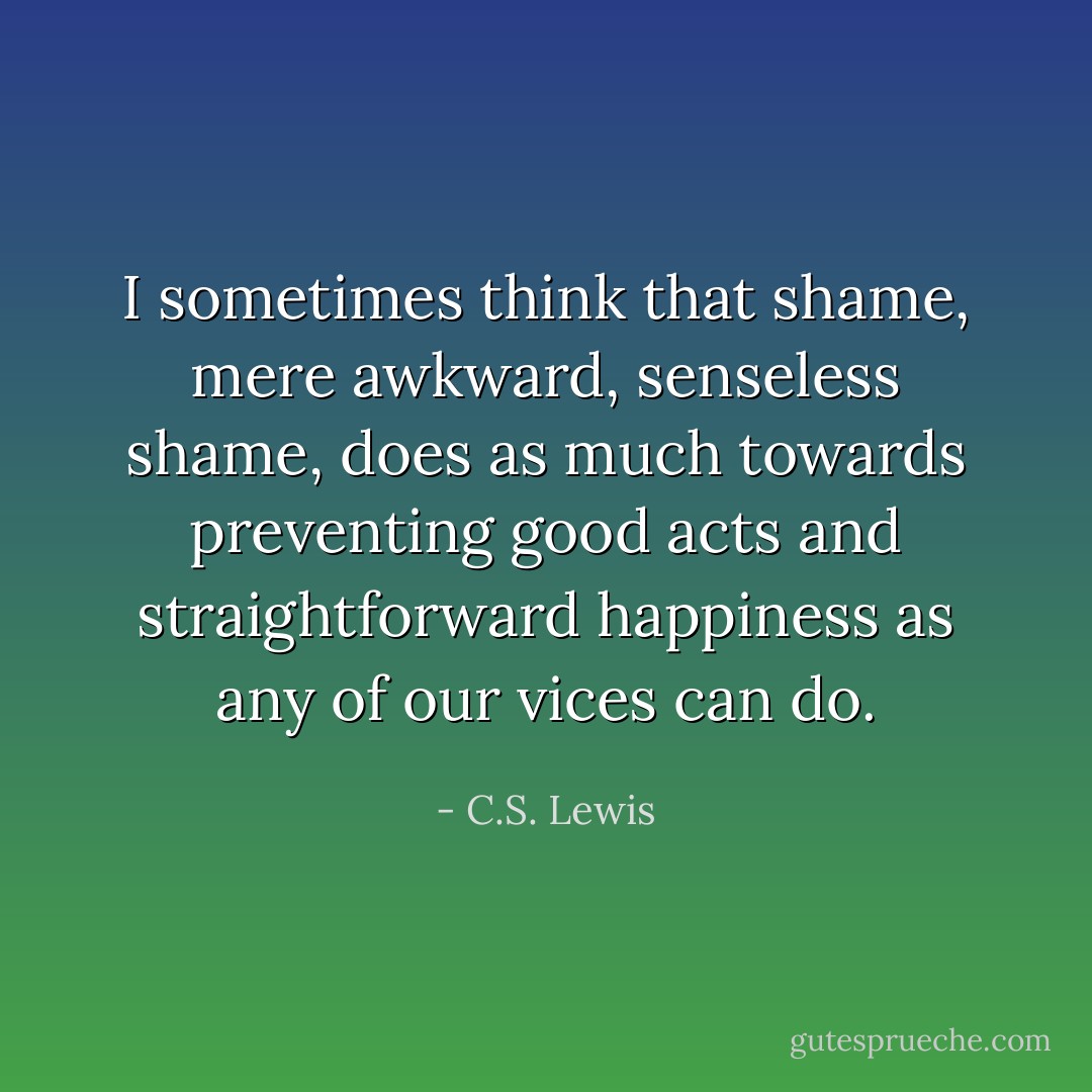 I sometimes think that shame, mere awkward, senseless shame, does as much towards preventing good acts and straightforward happiness as any of our vices can do. - C.S. Lewis