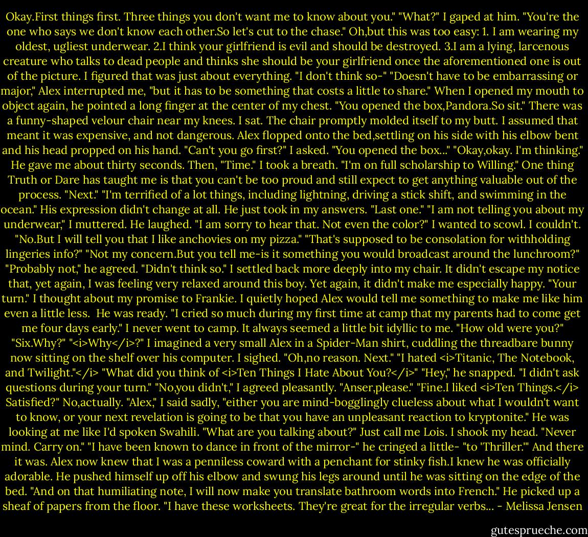 Okay.First things first. Three things you don't want me to know about you."<br />"What?" I gaped at him.<br />"You're the one who says we don't know each other.So let's cut to the chase."<br />Oh,but this was too easy:<br />1. I am wearing my oldest, ugliest underwear.<br />2.I think your girlfriend is evil and should be destroyed.<br />3.I am a lying, larcenous creature who talks to dead people and thinks she should be your girlfriend once the aforementioned one is out of the picture.<br />I figured that was just about everything. "I don't think so-"<br />"Doesn't have to be embarrassing or major," Alex interrupted me, "but it has to be something that costs a little to share." When I opened my mouth to object again, he pointed a long finger at the center of my chest. "You opened the box,Pandora.So sit."<br />There was a funny-shaped velour chair near my knees. I sat. The chair promptly molded itself to my butt. I assumed that meant it was expensive, and not dangerous. Alex flopped onto the bed,settling on his side with his elbow bent and his head propped on his hand.<br />"Can't you go first?" I asked.<br />"You opened the box..."<br />"Okay,okay. I'm thinking."<br />He gave me about thirty seconds. Then, "Time."<br />I took a breath. "I'm on full scholarship to Willing." One thing Truth or Dare has taught me is that you can't be too proud and still expect to get anything valuable out of the process.<br />"Next."<br />"I'm terrified of a lot things, including lightning, driving a stick shift, and swimming in the ocean."<br />His expression didn't change at all. He just took in my answers. "Last one."<br />"I am not telling you about my underwear," I muttered.<br />He laughed. "I am sorry to hear that. Not even the color?"<br />I wanted to scowl. I couldn't. "No.But I will tell you that I like anchovies on my pizza."<br />"That's supposed to be consolation for withholding lingeries info?"<br />"Not my concern.But you tell me-is it something you would broadcast around the lunchroom?"<br />"Probably not," he agreed.<br />"Didn't think so." I settled back more deeply into my chair. It didn't escape my notice that, yet again, I was feeling very relaxed around this boy. Yet again, it didn't make me especially happy. "Your turn."<br />I thought about my promise to Frankie. I quietly hoped Alex would tell me something to make me like him even a little less. <br />He was ready. "I cried so much during my first time at camp that my parents had to come get me four days early."<br />I never went to camp. It always seemed a little bit idyllic to me. "How old were you?"<br />"Six.Why?"<br />"<i>Why</i>?" I imagined a very small Alex in a Spider-Man shirt, cuddling the threadbare bunny now sitting on the shelf over his computer. I sighed. "Oh,no reason. Next."<br />"I hated <i>Titanic, The Notebook, and Twilight."</i><br />"What did you think of <i>Ten Things I Hate About You?</i>"<br />"Hey," he snapped. "I didn't ask questions during your turn."<br />"No,you didn't," I agreed pleasantly. "Anser,please."<br />"Fine.I liked <i>Ten Things.</i> Satisfied?"<br />No,actually. "Alex," I said sadly, "either you are mind-bogglingly clueless about what I wouldn't want to know, or your next revelation is going to be that you have an unpleasant reaction to kryptonite."<br />He was looking at me like I'd spoken Swahili. "What are you talking about?"<br />Just call me Lois. I shook my head. "Never mind. Carry on."<br />"I have been known to dance in front of the mirror-" he cringed a little- "to 'Thriller.'"<br />And there it was. Alex now knew that I was a penniless coward with a penchant for stinky fish.I knew he was officially adorable.<br />He pushed himself up off his elbow and swung his legs around until he was sitting on the edge of the bed. "And on that humiliating note, I will now make you translate bathroom words into French." He picked up a sheaf of papers from the floor. "I have these worksheets. They're great for the irregular verbs... - Melissa Jensen