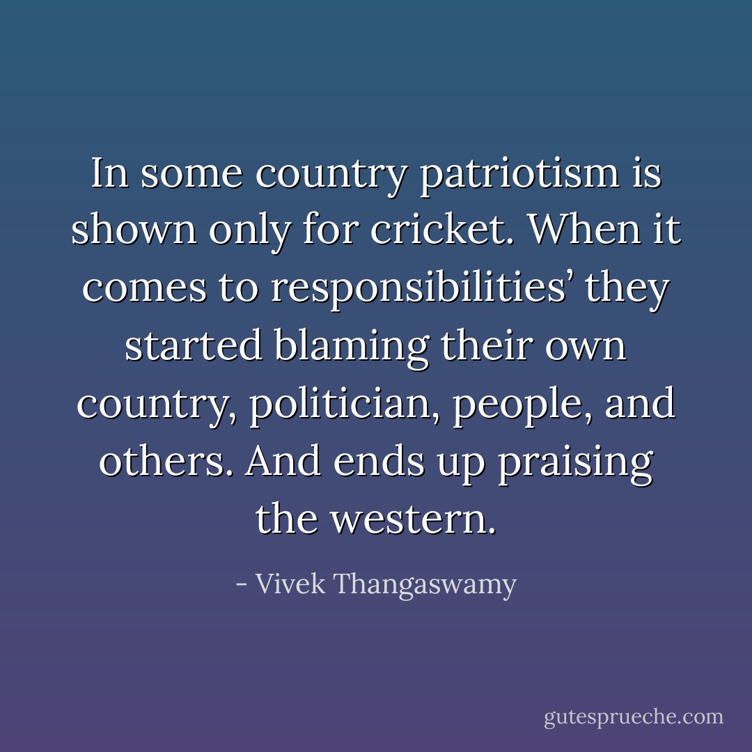 In some country patriotism is shown only for cricket. When it comes to responsibilities’ they started blaming their own country, politician, people, and others. And ends up praising the western. - Vivek Thangaswamy