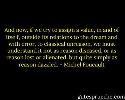 And now, if we try to assign a value, in and of itself, outside its relations to the dream and with error, to classical unreason, we must understand it not as reason diseased, or as reason lost or alienated, but quite simply as reason dazzled. - Michel Foucault