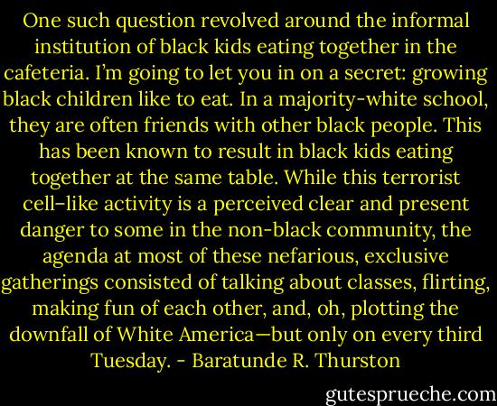 One such question revolved around the informal institution of black kids eating together in the cafeteria. I’m going to let you in on a secret: growing black children like to eat. In a majority-white school, they are often friends with other black people. This has been known to result in black kids eating together at the same table. While this terrorist cell–like activity is a perceived clear and present danger to some in the non-black community, the agenda at most of these nefarious, exclusive gatherings consisted of talking about classes, flirting, making fun of each other, and, oh, plotting the downfall of White America—but only on every third Tuesday. - Baratunde R. Thurston