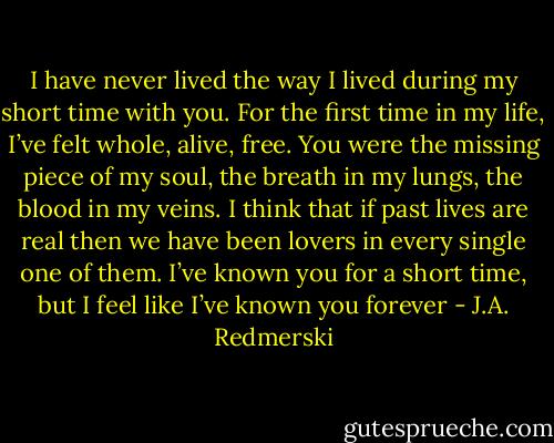 I have never lived the way I lived during my short time with you. For the first time in my life, I’ve felt whole, alive, free. You were the missing piece of my soul, the breath in my lungs, the blood in my veins. I think that if past lives are real then we have been lovers in every single one of them. I’ve known you for a short time, but I feel like I’ve known you forever - J.A. Redmerski