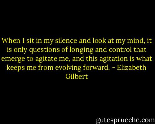 When I sit in my silence and look at my mind, it is only questions of longing and control that emerge to agitate me, and this agitation is what keeps me from evolving forward. - Elizabeth Gilbert