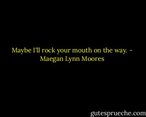 Maybe I'll rock your mouth on the way. - Maegan Lynn Moores