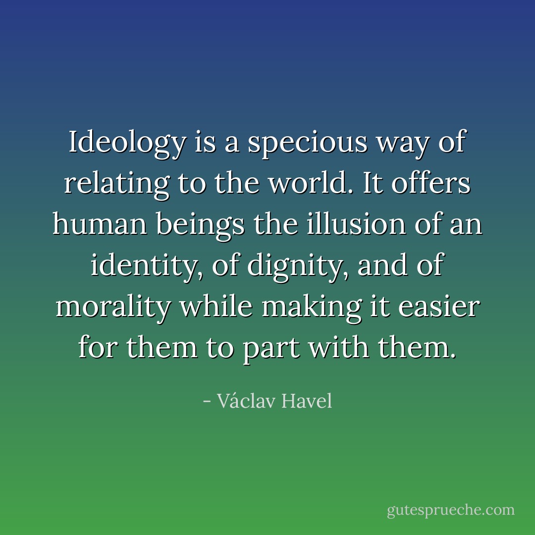 Ideology is a specious way of relating to the world. It offers human beings the illusion of an identity, of dignity, and of morality while making it easier for them to part with them. - Václav Havel
