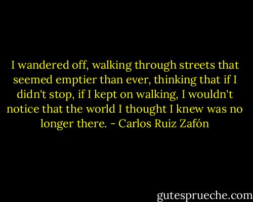 I wandered off, walking through streets that seemed emptier than ever, thinking that if I didn't stop, if I kept on walking, I wouldn't notice that the world I thought I knew was no longer there. - Carlos Ruiz Zafón