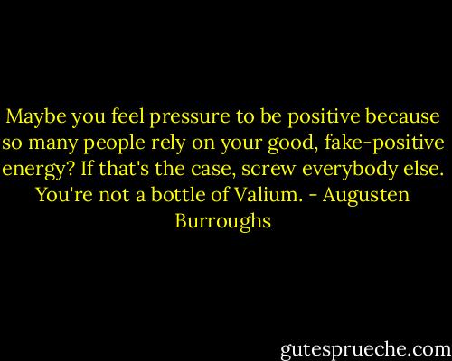 Maybe you feel pressure to be positive because so many people rely on your good, fake-positive energy? If that's the case, screw everybody else. You're not a bottle of Valium. - Augusten Burroughs