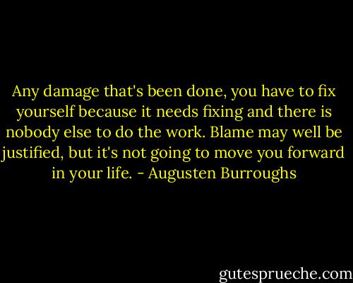 Any damage that's been done, you have to fix yourself because it needs fixing and there is nobody else to do the work. Blame may well be justified, but it's not going to move you forward in your life. - Augusten Burroughs