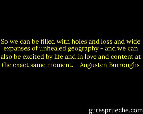 So we can be filled with holes and loss and wide expanses of unhealed geography - and we can also be excited by life and in love and content at the exact same moment. - Augusten Burroughs