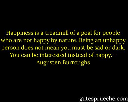 Happiness is a treadmill of a goal for people who are not happy by nature. Being an unhappy person does not mean you must be sad or dark. You can be interested instead of happy. - Augusten Burroughs
