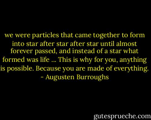we were particles that came together to form into star after star after star until almost forever passed, and instead of a star what formed was life ... This is why for you, anything is possible. Because you are made of everything. - Augusten Burroughs