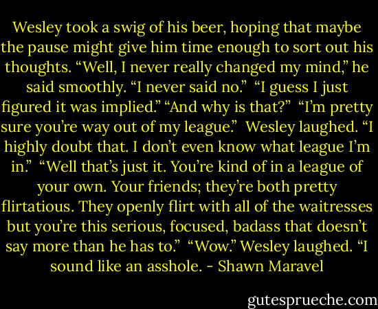 Wesley took a swig of his beer, hoping that maybe the pause might give him time enough to sort out his thoughts. “Well, I never really changed my mind,” he said smoothly. “I never said no.”<br /><br />“I guess I just figured it was implied.”<br />“And why is that?”<br /><br />“I’m pretty sure you’re way out of my league.”<br /><br />Wesley laughed. “I highly doubt that. I don’t even know what league I’m in.”<br /><br />“Well that’s just it. You’re kind of in a league of your own. Your friends; they’re both pretty flirtatious. They openly flirt with all of the waitresses but you’re this serious, focused, badass that doesn’t say more than he has to.”<br /><br />“Wow.” Wesley laughed. “I sound like an asshole. - Shawn Maravel