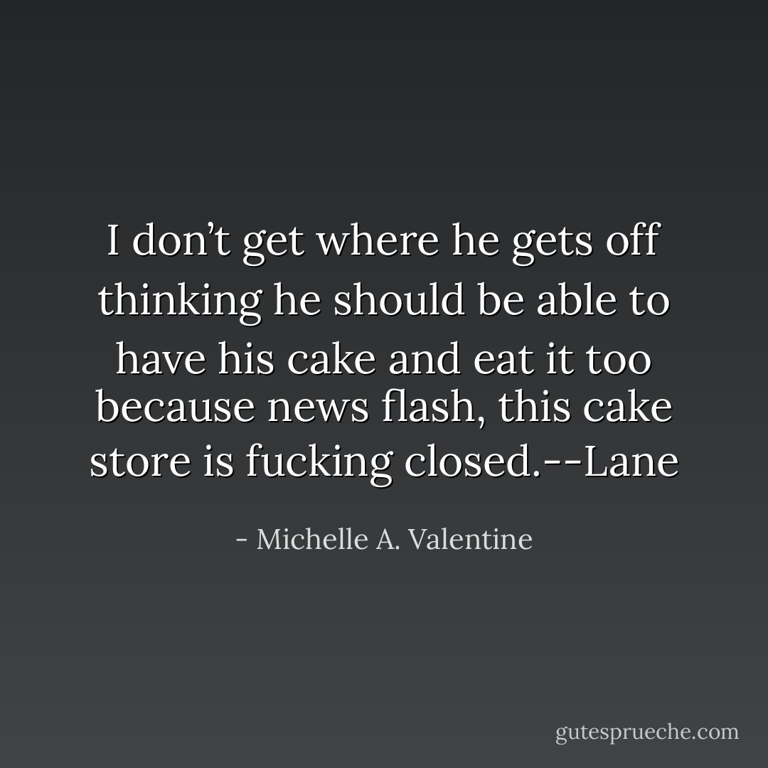 I don’t get where he gets off thinking he should be able to have his cake and eat it too because news flash, this cake store is fucking closed.--Lane - Michelle A. Valentine