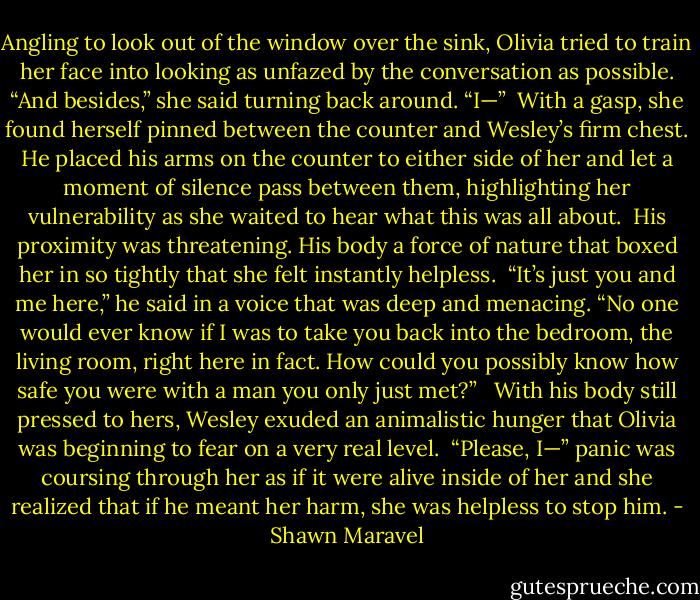 Angling to look out of the window over the sink, Olivia tried to train her face into looking as unfazed by the conversation as possible. “And besides,” she said turning back around. “I—”<br /><br />With a gasp, she found herself pinned between the counter and Wesley’s firm chest. He placed his arms on the counter to either side of her and let a moment of silence pass between them, highlighting her vulnerability as she waited to hear what this was all about. <br />His proximity was threatening. His body a force of nature that boxed her in so tightly that she felt instantly helpless.<br /><br />“It’s just you and me here,” he said in a voice that was deep and menacing. “No one would ever know if I was to take you back into the bedroom, the living room, right here in fact. How could you possibly know how safe you were with a man you only just met?” <br /><br />With his body still pressed to hers, Wesley exuded an animalistic hunger that Olivia was beginning to fear on a very real level.<br /><br />“Please, I—” panic was coursing through her as if it were alive inside of her and she realized that if he meant her harm, she was helpless to stop him. - Shawn Maravel