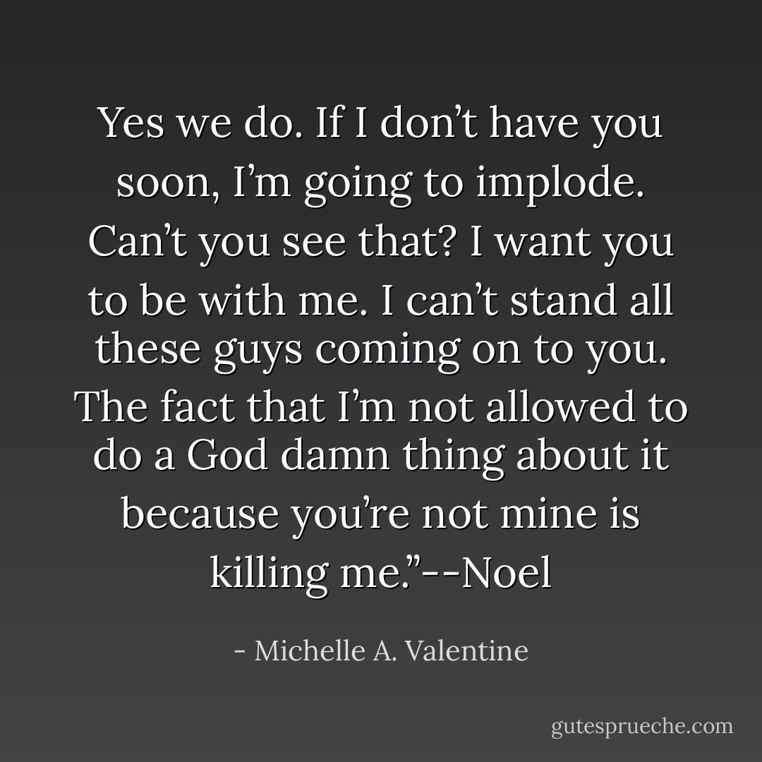 Yes we do. If I don’t have you soon, I’m going to implode. Can’t you see that? I want you to be with me. I can’t stand all these guys coming on to you. The fact that I’m not allowed to do a God damn thing about it because you’re not mine is killing me.”--Noel - Michelle A. Valentine