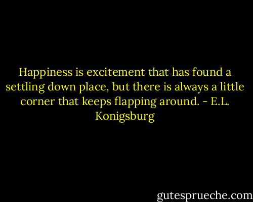 Happiness is excitement that has found a settling down place, but there is always a little corner that keeps flapping around. - E.L. Konigsburg