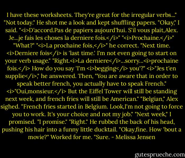 I have these worksheets. They're great for the irregular verbs..."<br />"Not today."<br />He shot me a look and kept shuffling papers.<br />"Okay," I said. "<i>D'accord.Pas de papiers aujourd'hui. S'il vous plait,Alex. Je...je fais les choses la derniere fois.</i>"<br />"<i>Prochaine.</i>"<br />"What?"<br />"<i>La prochaine fois,</i>" he correct. "Next time. <i>Derniere fois</i> is 'last time.' I'm not even going to start on your verb usage."<br />"Right.<i>La derniere</i>...sorry...<i>prochaine fois.</i> How do you say 'I'm <i>begging</i> you'?"<br /><i>"Jes t'en supplie</i>," he answered. Then, "You are aware that in order to speak better french, you actually have to speak French."<br /><i>"Oui,monsieur.</i> But the Eiffel Tower will still be standing next week, and french fries will still be American."<br />"Belgian," Alex sighed. "French fries started in Belgium. Look,I'm not going to force you to work. It's your choice and not my job."<br />"Next week," I promised. "I promise."<br />"Right." He rubbed the back of his head, pushing his hair into a funny little ducktail. "Okay,fine. How 'bout a movie?"<br />Worked for me. "Sure. - Melissa Jensen