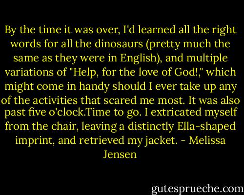 By the time it was over, I'd learned all the right words for all the dinosaurs (pretty much the same as they were in English), and multiple variations of "Help, for the love of God!," which might come in handy should I ever take up any of the activities that scared me most. It was also past five o'clock.Time to go. I extricated myself from the chair, leaving a distinctly Ella-shaped imprint, and retrieved my jacket. - Melissa Jensen