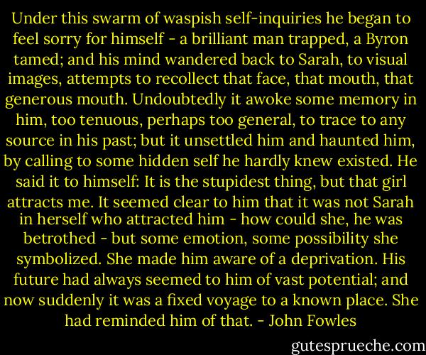 Under this swarm of waspish self-inquiries he began to feel sorry for himself - a brilliant man trapped, a Byron tamed; and his mind wandered back to Sarah, to visual images, attempts to recollect that face, that mouth, that generous mouth. Undoubtedly it awoke some memory in him, too tenuous, perhaps too general, to trace to any source in his past; but it unsettled him and haunted him, by calling to some hidden self he hardly knew existed. He said it to himself: It is the stupidest thing, but that girl attracts me. It seemed clear to him that it was not Sarah in herself who attracted him - how could she, he was betrothed - but some emotion, some possibility she symbolized. She made him aware of a deprivation. His future had always seemed to him of vast potential; and now suddenly it was a fixed voyage to a known place. She had reminded him of that. - John Fowles