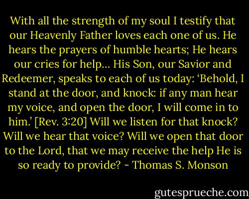 With all the strength of my soul I testify that our Heavenly Father loves each one of us. He hears the prayers of humble hearts; He hears our cries for help… His Son, our Savior and Redeemer, speaks to each of us today: ‘Behold, I stand at the door, and knock: if any man hear my voice, and open the door, I will come in to him.’ [Rev. 3:20] Will we listen for that knock? Will we hear that voice? Will we open that door to the Lord, that we may receive the help He is so ready to provide? - Thomas S. Monson