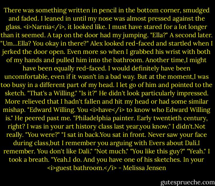 There was something written in pencil in the bottom corner, smudged and faded. I leaned in until my nose was almost pressed against the glass. <i>Narnia</i>, it looked like.<br />I must have stared for a lot longer than it seemed.<br />A tap on the door had my jumping. "Ella?" A second later. "Um...Ella? You okay in there?"<br />Alex looked red-faced and startled when I jerked the door open. Even more so when I grabbed his wrist with both of my hands and pulled him into the bathroom. Another time,I might have been equally red-faced. I would definitely have been uncomfortable, even if it wasn't in a bad way. But at the moment,I was too busy in a different part of my head.<br />I let go of him and pointed to the sketch. "That's a Willing."<br />"Is it?" He didn't look particularly impressed. More relieved that I hadn't fallen and hit my head or had some similar mishap.<br />"Edward Willing. You <i>have</i> to know who Edward Willing is."<br />He peered past me. "Philadelphia painter. Early twentieth century, right? I was in your art history class last year,you know."<br />I didn't.Not really. "You were?"<br />"I sat in back.You sat in front. Never saw your face during class,but I remember you arguing with Evers about Dali.I remember. You don't like Dali."<br />"Not much."<br />"You like this guy?"<br />"Yeah." I took a breath. "Yeah.I do. And you have one of his sketches. In your <i>guest bathroom.</i> - Melissa Jensen