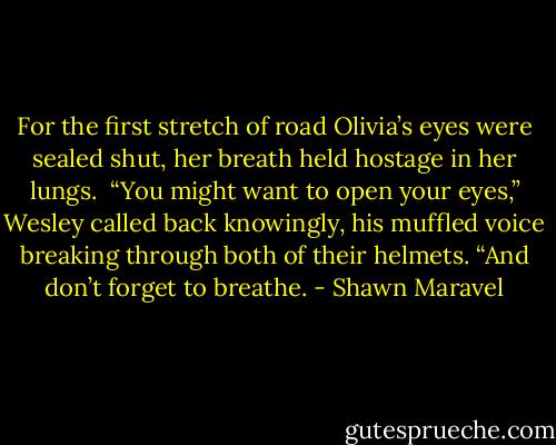 For the first stretch of road Olivia’s eyes were sealed shut, her breath held hostage in her lungs.<br /><br />“You might want to open your eyes,” Wesley called back knowingly, his muffled voice breaking through both of their helmets. “And don’t forget to breathe. - Shawn Maravel