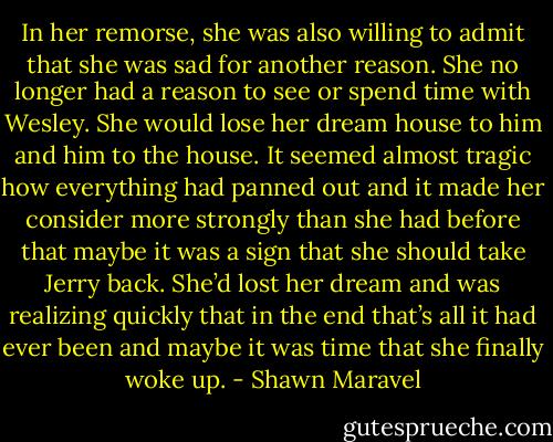 In her remorse, she was also willing to admit that she was sad for another reason. She no longer had a reason to see or spend time with Wesley. She would lose her dream house to him and him to the house. It seemed almost tragic how everything had panned out and it made her consider more strongly than she had before that maybe it was a sign that she should take Jerry back. She’d lost her dream and was realizing quickly that in the end that’s all it had ever been and maybe it was time that she finally woke up. - Shawn Maravel
