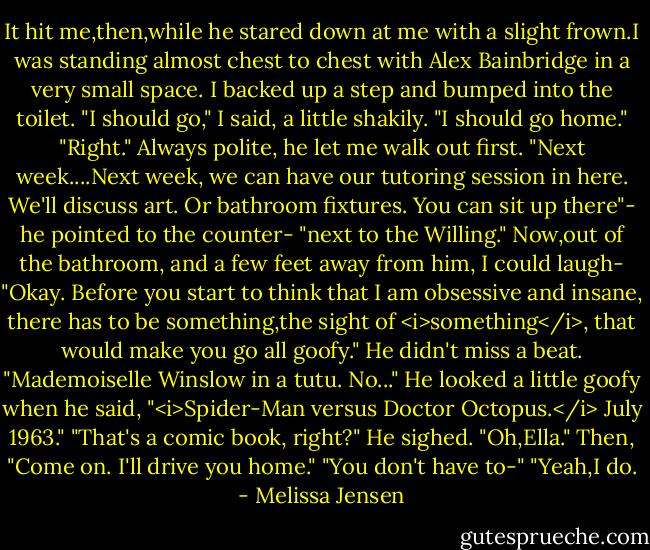 It hit me,then,while he stared down at me with a slight frown.I was standing almost chest to chest with Alex Bainbridge in a very small space. I backed up a step and bumped into the toilet. "I should go," I said, a little shakily. "I should go home."<br />"Right." Always polite, he let me walk out first. "Next week....Next week, we can have our tutoring session in here. We'll discuss art. Or bathroom fixtures. You can sit up there"- he pointed to the counter- "next to the Willing."<br />Now,out of the bathroom, and a few feet away from him, I could laugh- "Okay. Before you start to think that I am obsessive and insane, there has to be something,the sight of <i>something</i>, that would make you go all goofy."<br />He didn't miss a beat. "Mademoiselle Winslow in a tutu. No..." He looked a little goofy when he said, "<i>Spider-Man versus Doctor Octopus.</i> July 1963."<br />"That's a comic book, right?"<br />He sighed. "Oh,Ella." Then, "Come on. I'll drive you home."<br />"You don't have to-"<br />"Yeah,I do. - Melissa Jensen
