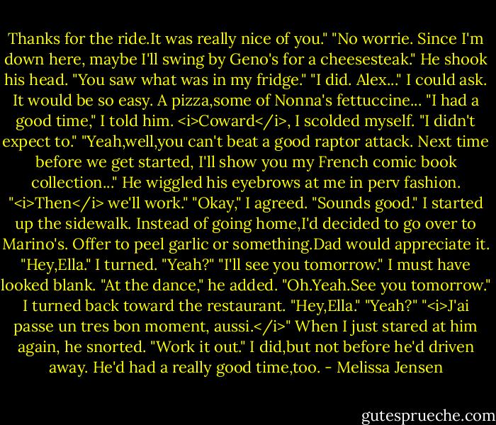 Thanks for the ride.It was really nice of you."<br />"No worrie. Since I'm down here, maybe I'll swing by Geno's for a cheesesteak." He shook his head. "You saw what was in my fridge."<br />"I did. Alex..."<br />I could ask. It would be so easy. A pizza,some of Nonna's fettuccine...<br />"I had a good time," I told him. <i>Coward</i>, I scolded myself. "I didn't expect to."<br />"Yeah,well,you can't beat a good raptor attack. Next time before we get started, I'll show you my French comic book collection..." He wiggled his eyebrows at me in perv fashion. "<i>Then</i> we'll work."<br />"Okay," I agreed. "Sounds good." I started up the sidewalk. Instead of going home,I'd decided to go over to Marino's. Offer to peel garlic or something.Dad would appreciate it.<br />"Hey,Ella."<br />I turned. "Yeah?"<br />"I'll see you tomorrow."<br />I must have looked blank.<br />"At the dance," he added.<br />"Oh.Yeah.See you tomorrow." I turned back toward the restaurant.<br />"Hey,Ella."<br />"Yeah?"<br />"<i>J'ai passe un tres bon moment, aussi.</i>" When I just stared at him again, he snorted. "Work it out."<br />I did,but not before he'd driven away. He'd had a really good time,too. - Melissa Jensen