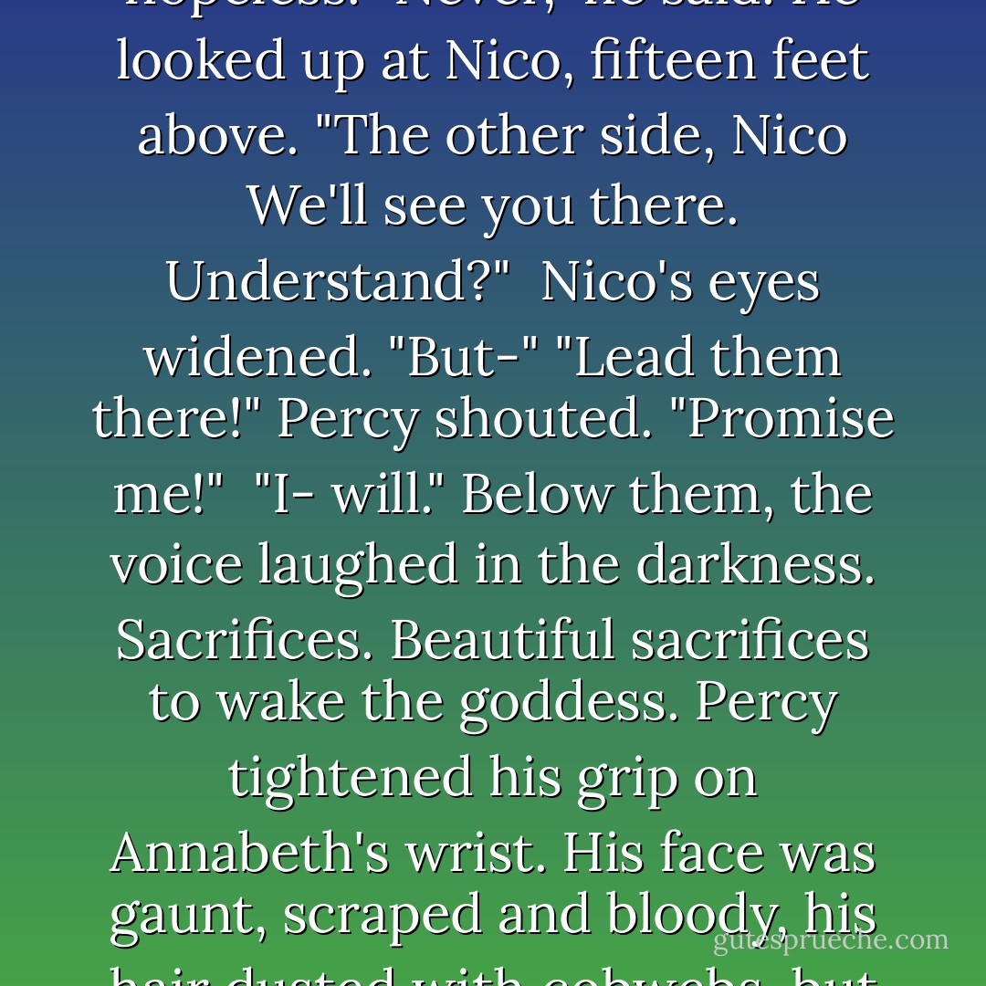 Nico leaned over the edge o the chasm, thrusting out his hand, but he was much too far away to help. Hazel was yelling for the others, but even if they heard her over the chaos, they'd never make it in time.<br />Annabeth's leg felt like it was pulling free of her body. Pain washed everything in red. The force of the Underworld tugged at her like dark gravity. She didn't have the strength to fight. She knew she was too far down to be saved.<br />"Percy, let me go," she croaked. "You can't pull me up."<br />His face was white with effort. She could see in his eyes that he knew it was hopeless.<br />"Never," he said. He looked up at Nico, fifteen feet above. "The other side, Nico We'll see you there. Understand?" <br />Nico's eyes widened. "But-"<br />"Lead them there!" Percy shouted. "Promise me!" <br />"I- will."<br />Below them, the voice laughed in the darkness. Sacrifices. Beautiful sacrifices to wake the goddess.<br />Percy tightened his grip on Annabeth's wrist. His face was gaunt, scraped and bloody, his hair dusted with cobwebs, but when he locked eyes with her, she thought he had never been more handsome.<br />"We're staying together," he promised. "You're not getting away from me. Never again."<br />Only then did she understand what would happen. A oneway trip. A very hard fall.<br />"As long as we're together," she said.<br />She heard Nico and Hazel still screaming for help. She saw the sunlight far, far above- maybe the last sunlight she would ever see.<br />Then Percy let go of his tiny ledge, and together, holding hands, he and Annabeth fell into the endless darkness. - Rick Riordan