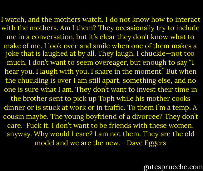 I watch, and the mothers watch. I do not know how to interact with the mothers. Am I them? They occasionally try to include me in a conversation, but it’s clear they don’t know what to make of me. I look over and smile when one of them makes a joke that is laughed at by all. They laugh, I chuckle—not too much, I don’t want to seem overeager, but enough to say “I hear you. I laugh with you. I share in the moment.” But when the chuckling is over I am still apart, something else, and no one is sure what I am. They don’t want to invest their time in the brother sent to pick up Toph while his mother cooks dinner or is stuck at work or in traffic. To them I’m a temp. A cousin maybe. The young boyfriend of a divorcee? They don’t care.<br /><br />Fuck it. I don’t want to be friends with these women, anyway. Why would I care? I am not them. They are the old model and we are the new. - Dave Eggers