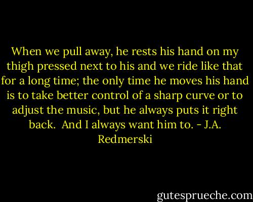 When we pull away, he rests his hand on my thigh pressed next to his and we ride like that for a long time; the only time he moves his hand is to take better control of a sharp curve or to adjust the music, but he always puts it right back.<br /><br />And I always want him to. - J.A. Redmerski