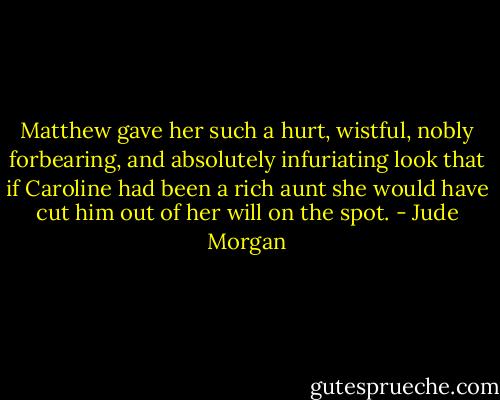 Matthew gave her such a hurt, wistful, nobly forbearing, and absolutely infuriating look that if Caroline had been a rich aunt she would have cut him out of her will on the spot. - Jude Morgan