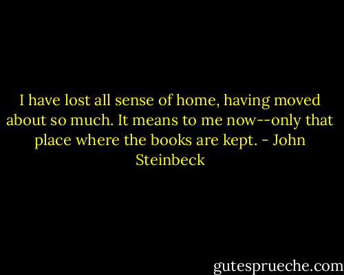 I have lost all sense of home, having moved about so much. It means to me now--only that place where the books are kept. - John Steinbeck
