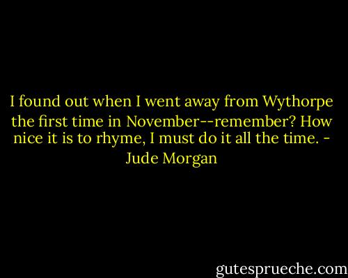 I found out when I went away from Wythorpe the first time in November--remember? How nice it is to rhyme, I must do it all the time. - Jude Morgan