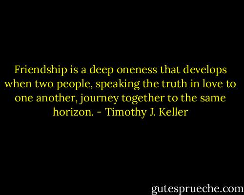 Friendship is a deep oneness that develops when two people, speaking the truth in love to one another, journey together to the same horizon. - Timothy J. Keller