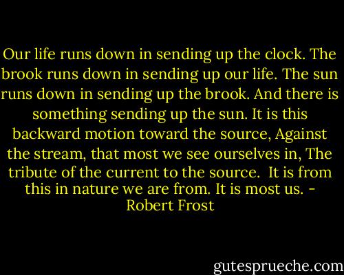 Our life runs down in sending up the clock.<br />The brook runs down in sending up our life.<br />The sun runs down in sending up the brook.<br />And there is something sending up the sun.<br />It is this backward motion toward the source,<br />Against the stream, that most we see ourselves in,<br />The tribute of the current to the source.<br /><br />It is from this in nature we are from.<br />It is most us. - Robert Frost
