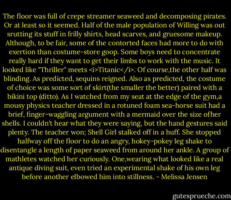 The floor was full of crepe streamer seaweed and decomposing pirates. Or at least so it seemed. Half of the male population of Willing was out srutting its stuff in frilly shirts, head scarves, and gruesome makeup. Although, to be fair, some of the contorted faces had more to do with exertion than costume-store goop. Some boys need to concentrate really hard if they want to get their limbs to work with the music. It looked like "Thriller" meets <i>Titanic</i>.<br />Of course,the other half was blinding. As predicted, sequins reigned. Also as predicted, the costume of choice was some sort of skirt(the smaller the better) paired with a bikini top (ditto). As I watched from my seat at the edge of the gym,a mousy physics teacher dressed in a rotuned foam sea-horse suit had a brief, finger-waggling argument with a mermaid over the size ofher shells. I couldn't hear what they were saying, but the hand gestures said plenty. The teacher won; Shell Girl stalked off in a huff. She stopped halfway off the floor to do an angry, hokey-pokey leg shake to disentangle a length of paper seaweed from around her ankle. A group of mathletes watched her curiously. One,wearing what looked like a real antique diving suit, even tried an experimental shake of his own leg before another elbowed him into stillness. - Melissa Jensen